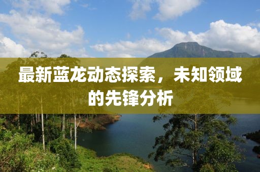 最新蓝龙动态探索，未知领域的先锋分析