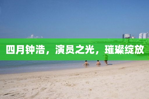 四月钟浩，演员之光，璀璨绽放