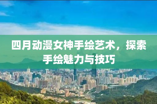 四月动漫女神手绘艺术，探索手绘魅力与技巧