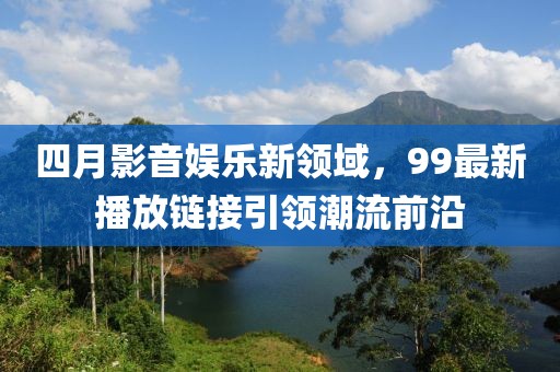 四月影音娱乐新领域，99最新播放链接引领潮流前沿