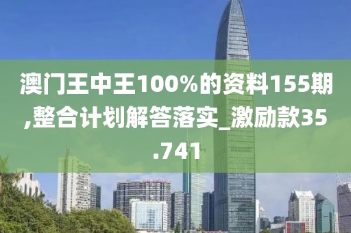 澳门王中王100%的资料155期,整合计划解答落实_激励款35.741