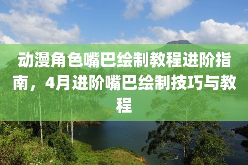 动漫角色嘴巴绘制教程进阶指南，4月进阶嘴巴绘制技巧与教程