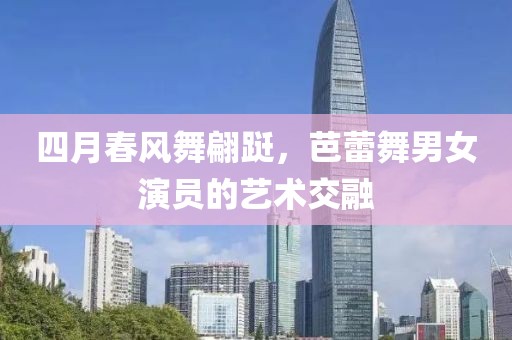 四月春风舞翩跹，芭蕾舞男女演员的艺术交融