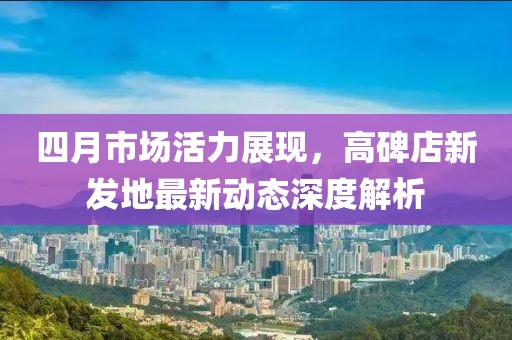 四月市场活力展现，高碑店新发地最新动态深度解析