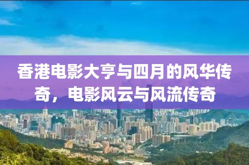 香港电影大亨与四月的风华传奇，电影风云与风流传奇