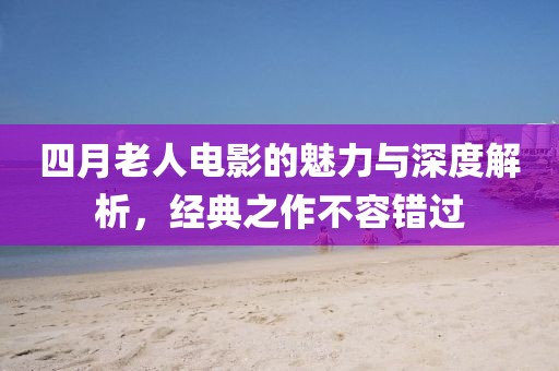 四月老人电影的魅力与深度解析，经典之作不容错过
