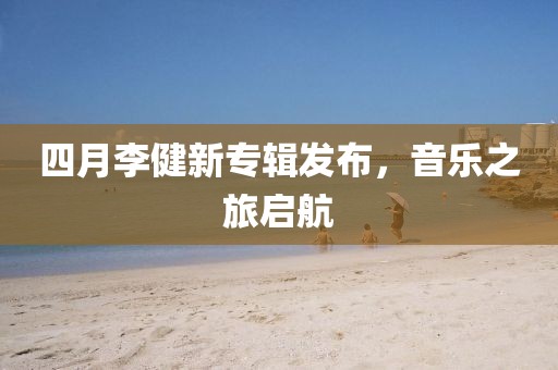 四月李健新专辑发布，音乐之旅启航