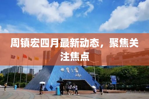 周镇宏四月最新动态，聚焦关注焦点