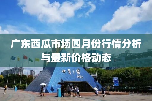 广东西瓜市场四月份行情分析与最新价格动态