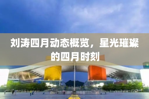 刘涛四月动态概览，星光璀璨的四月时刻