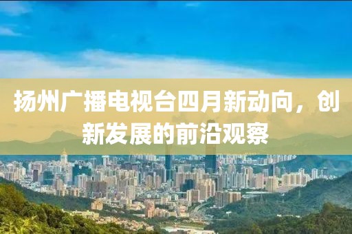 扬州广播电视台四月新动向，创新发展的前沿观察