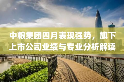 中粮集团四月表现强势，旗下上市公司业绩与专业分析解读