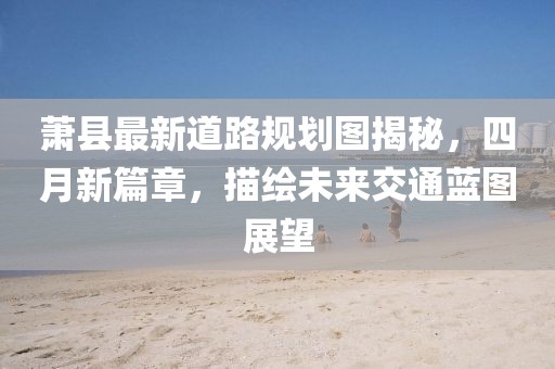 萧县最新道路规划图揭秘，四月新篇章，描绘未来交通蓝图展望