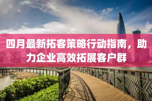 四月最新拓客策略行动指南，助力企业高效拓展客户群