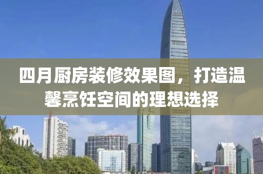 四月厨房装修效果图，打造温馨烹饪空间的理想选择