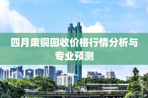 四月废铜回收价格行情分析与专业预测