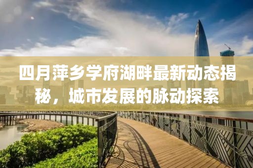 四月萍乡学府湖畔最新动态揭秘，城市发展的脉动探索