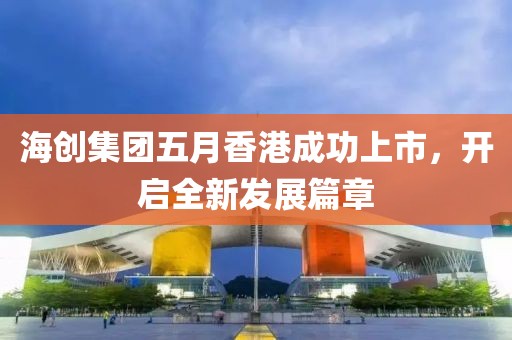 海创集团五月香港成功上市，开启全新发展篇章