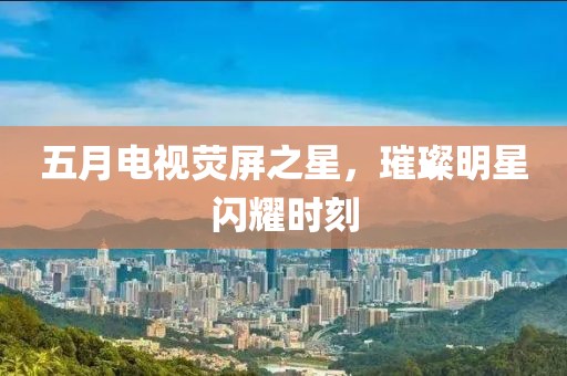 五月电视荧屏之星，璀璨明星闪耀时刻