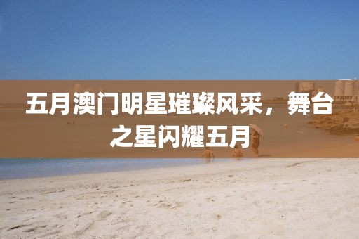 五月澳门明星璀璨风采，舞台之星闪耀五月