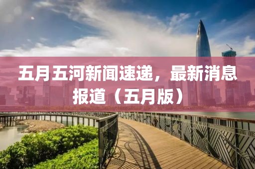 五月五河新闻速递，最新消息报道（五月版）