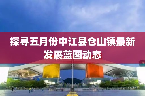 探寻五月份中江县仓山镇最新发展蓝图动态
