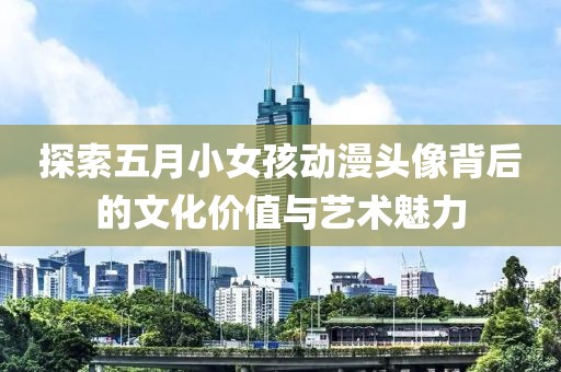 探索五月小女孩动漫头像背后的文化价值与艺术魅力