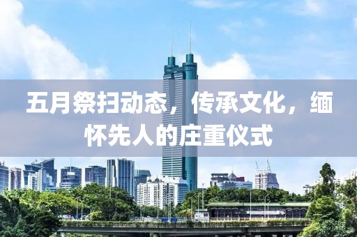 五月祭扫动态，传承文化，缅怀先人的庄重仪式