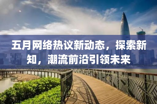 五月网络热议新动态，探索新知，潮流前沿引领未来