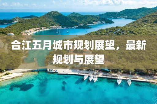 合江五月城市规划展望，最新规划与展望