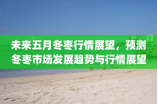 未来五月冬枣行情展望，预测冬枣市场发展趋势与行情展望