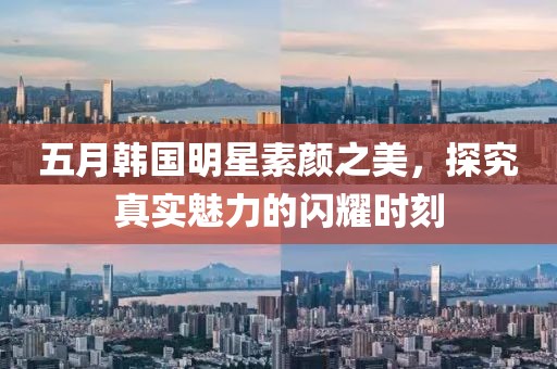 五月韩国明星素颜之美，探究真实魅力的闪耀时刻