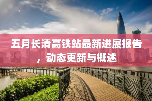 五月长清高铁站最新进展报告，动态更新与概述