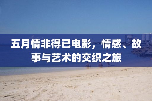 五月情非得已电影，情感、故事与艺术的交织之旅