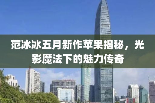 范冰冰五月新作苹果揭秘，光影魔法下的魅力传奇