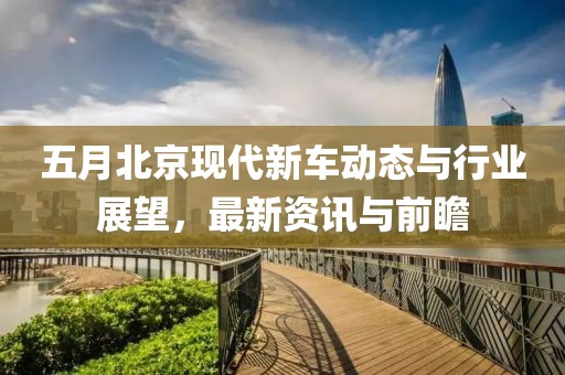 五月北京现代新车动态与行业展望，最新资讯与前瞻