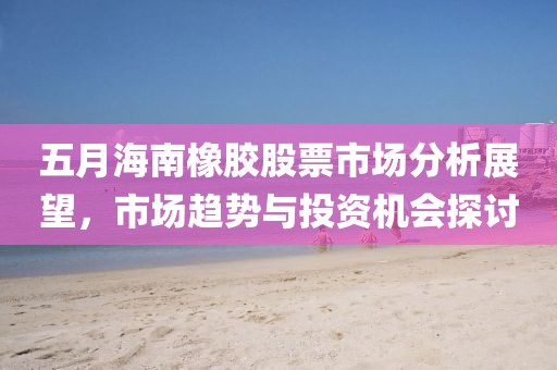 五月海南橡胶股票市场分析展望，市场趋势与投资机会探讨