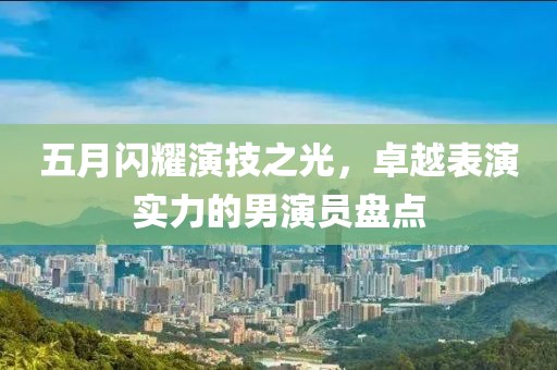 五月闪耀演技之光，卓越表演实力的男演员盘点