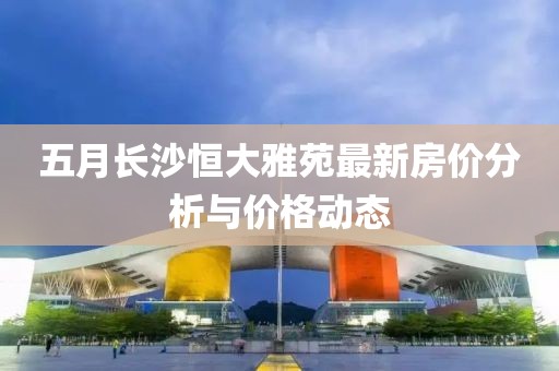 五月长沙恒大雅苑最新房价分析与价格动态