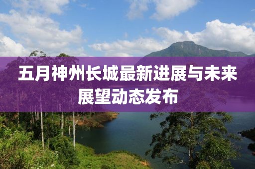 五月神州长城最新进展与未来展望动态发布