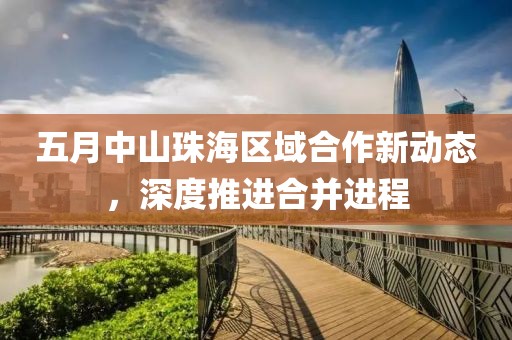 五月中山珠海区域合作新动态，深度推进合并进程