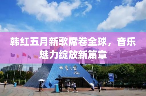 韩红五月新歌席卷全球，音乐魅力绽放新篇章