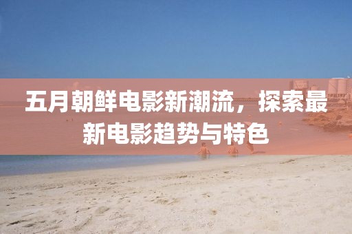 五月朝鲜电影新潮流，探索最新电影趋势与特色