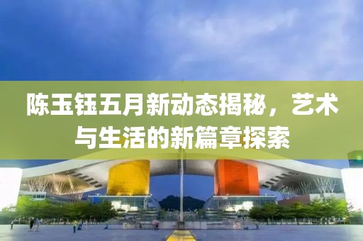 陈玉钰五月新动态揭秘，艺术与生活的新篇章探索