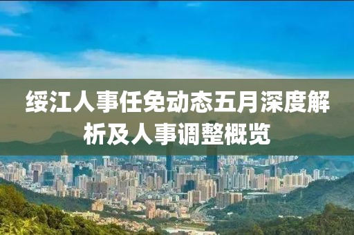 绥江人事任免动态五月深度解析及人事调整概览