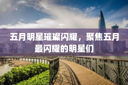 五月明星璀璨闪耀，聚焦五月最闪耀的明星们