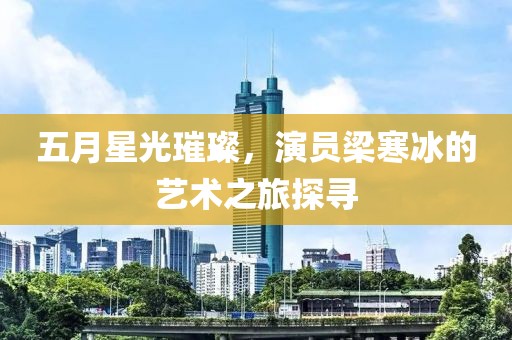 五月星光璀璨，演员梁寒冰的艺术之旅探寻