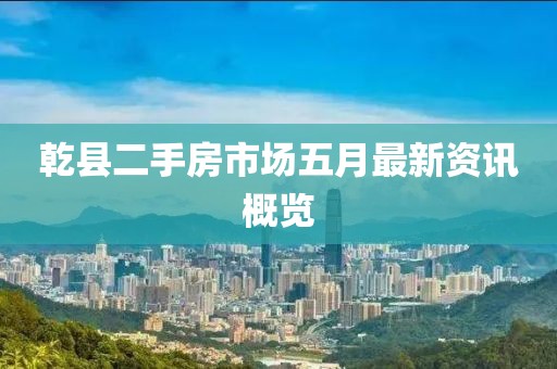 乾县二手房市场五月最新资讯概览