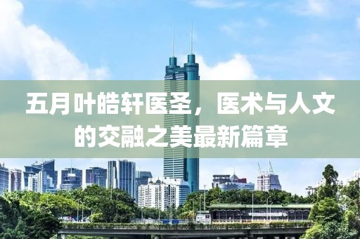 五月叶皓轩医圣，医术与人文的交融之美最新篇章