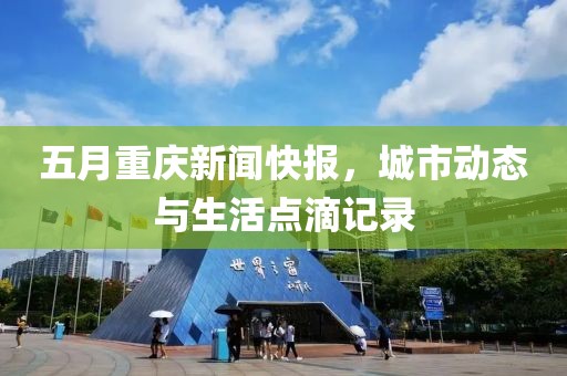 五月重庆新闻快报，城市动态与生活点滴记录